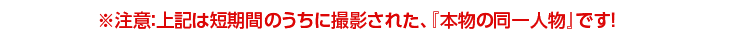 ※注意:上記は短期間のうちに撮影された、『本物の同一人物』です!